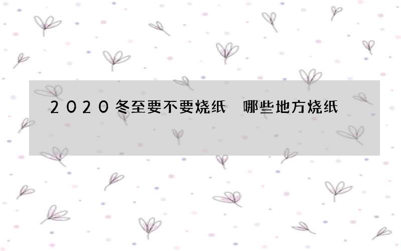2020冬至要不要烧纸 哪些地方烧纸
